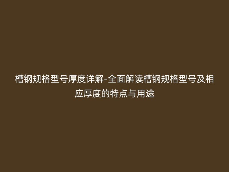 槽鋼規格型號厚度詳解-全面解讀槽鋼規格型號及相應厚度的特點與用途