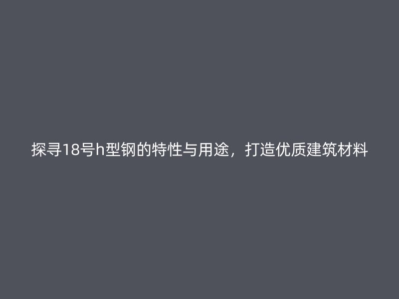 探尋18號(hào)h型鋼的特性與用途，打造優(yōu)質(zhì)建筑材料
