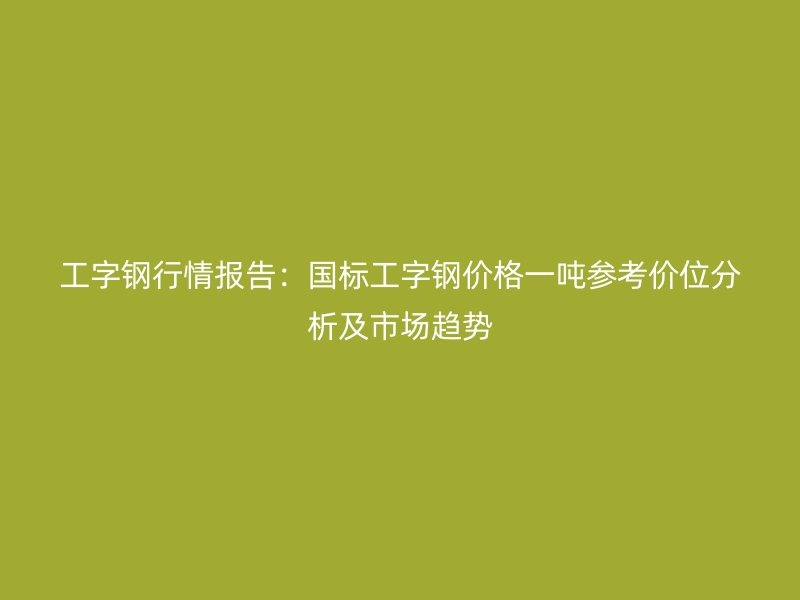 工字鋼行情報告：國標工字鋼價格一噸參考價位分析及市場趨勢