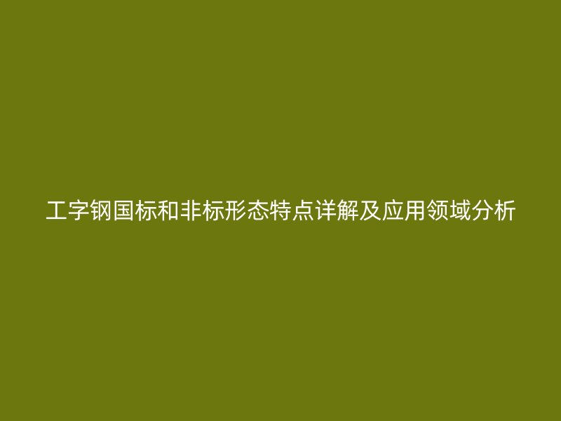 工字鋼國標和非標形態特點詳解及應用領域分析