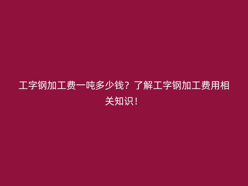 工字鋼加工費一噸多少錢？了解工字鋼加工費用相關(guān)知識！