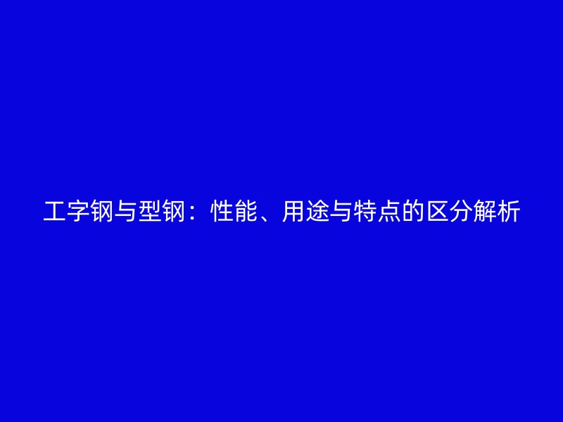 工字鋼與型鋼：性能、用途與特點的區(qū)分解析