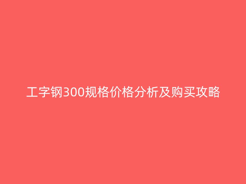 工字鋼300規格價格分析及購買攻略