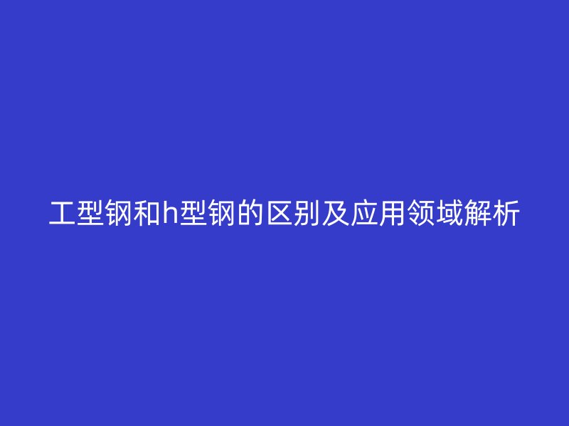 工型鋼和h型鋼的區別及應用領域解析