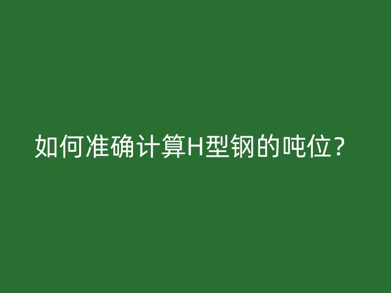 如何準(zhǔn)確計(jì)算H型鋼的噸位？