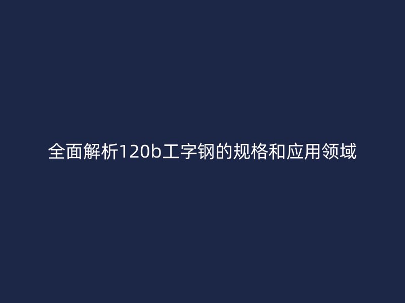 全面解析120b工字鋼的規格和應用領域