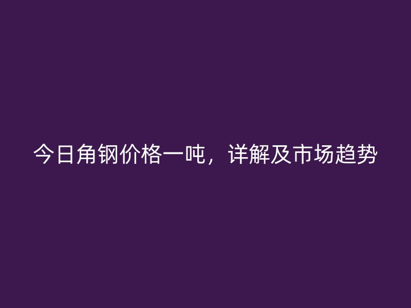 今日角鋼價格一噸，詳解及市場趨勢