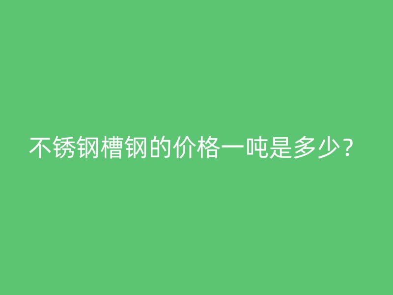 不銹鋼槽鋼的價格一噸是多少？
