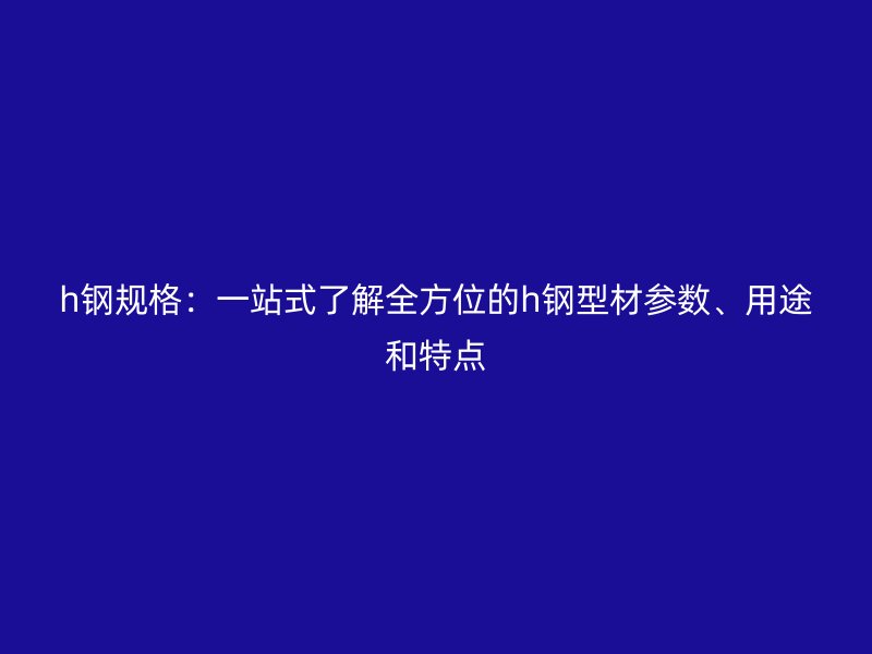 h鋼規格：一站式了解全方位的h鋼型材參數、用途和特點