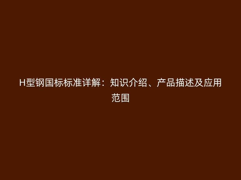 H型鋼國標標準詳解：知識介紹、產品描述及應用范圍