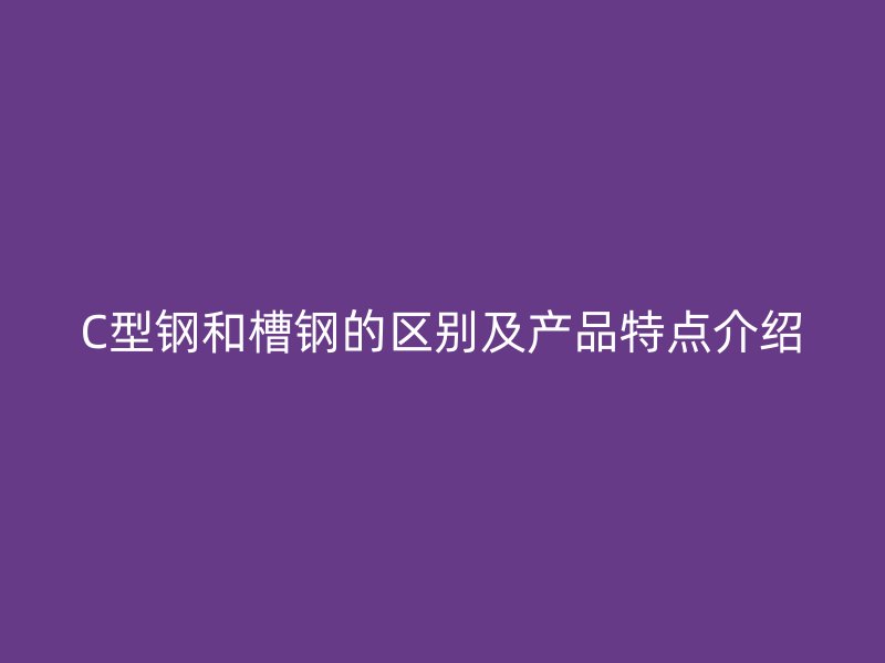 C型鋼和槽鋼的區(qū)別及產(chǎn)品特點(diǎn)介紹