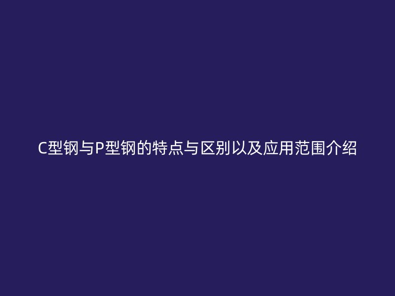 C型鋼與P型鋼的特點與區別以及應用范圍介紹