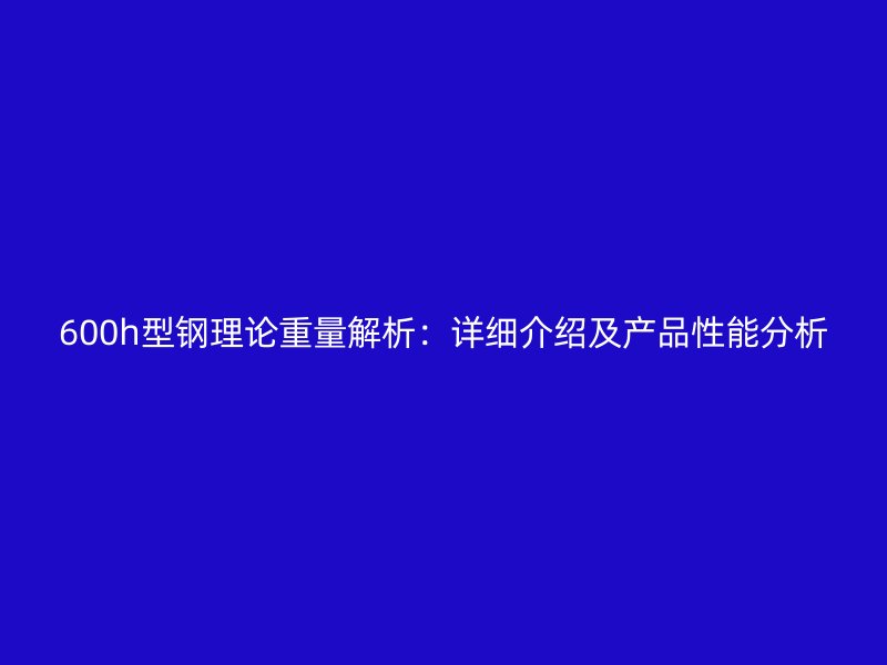 600h型鋼理論重量解析：詳細介紹及產(chǎn)品性能分析