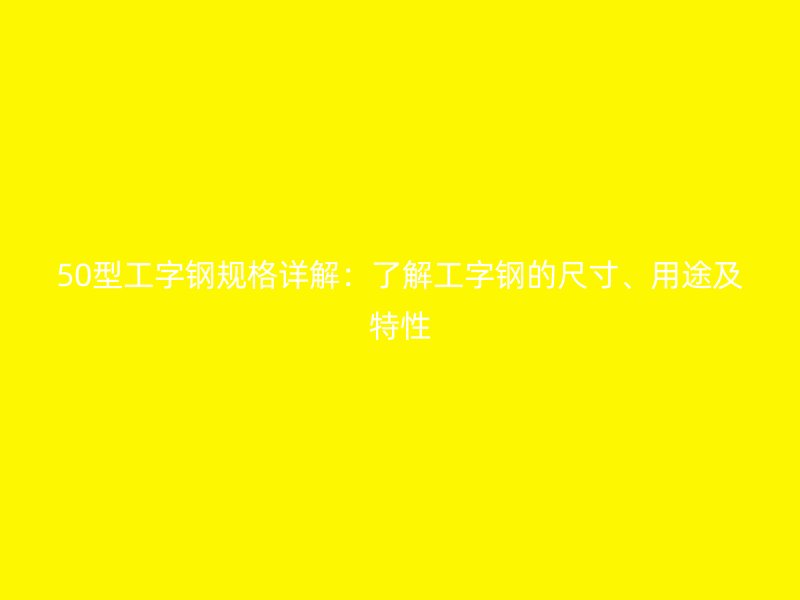 50型工字鋼規格詳解：了解工字鋼的尺寸、用途及特性