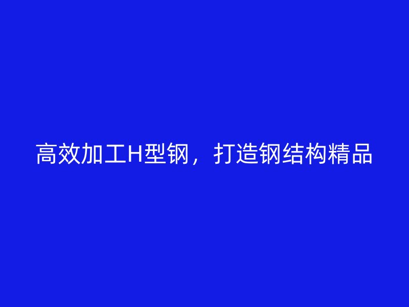 高效加工H型鋼,打造鋼結(jié)構(gòu)精品