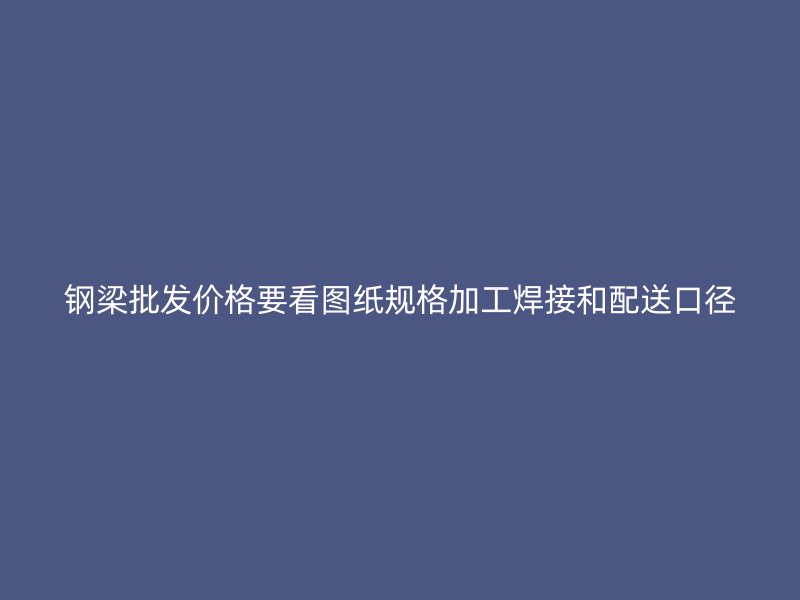 鋼梁批發價格要看圖紙規格加工焊接和配送口徑