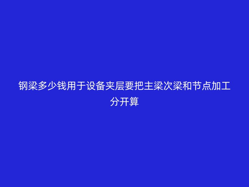 鋼梁多少錢用于設備夾層要把主梁次梁和節點加工分開算