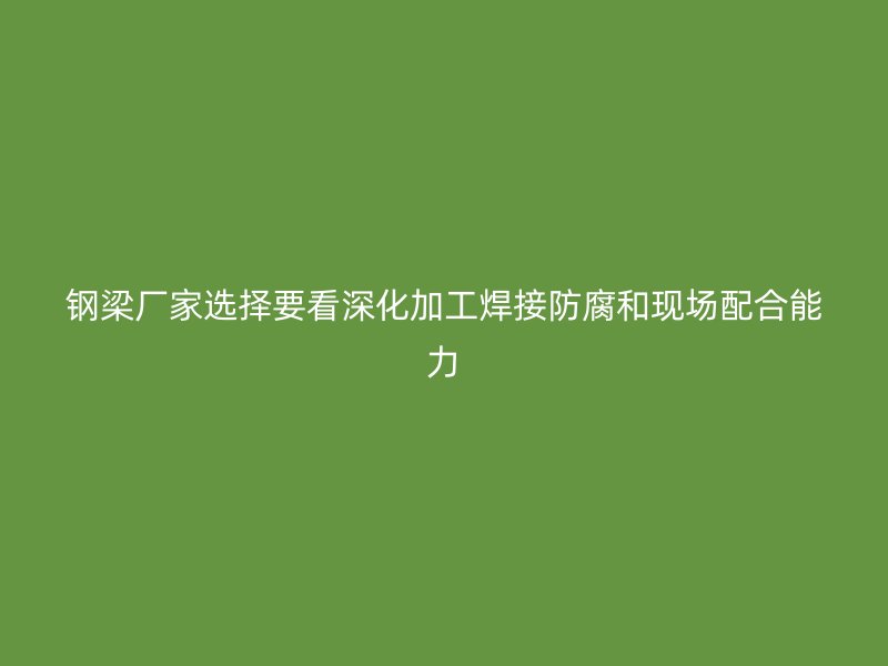 鋼梁廠家選擇要看深化加工焊接防腐和現(xiàn)場(chǎng)配合能力