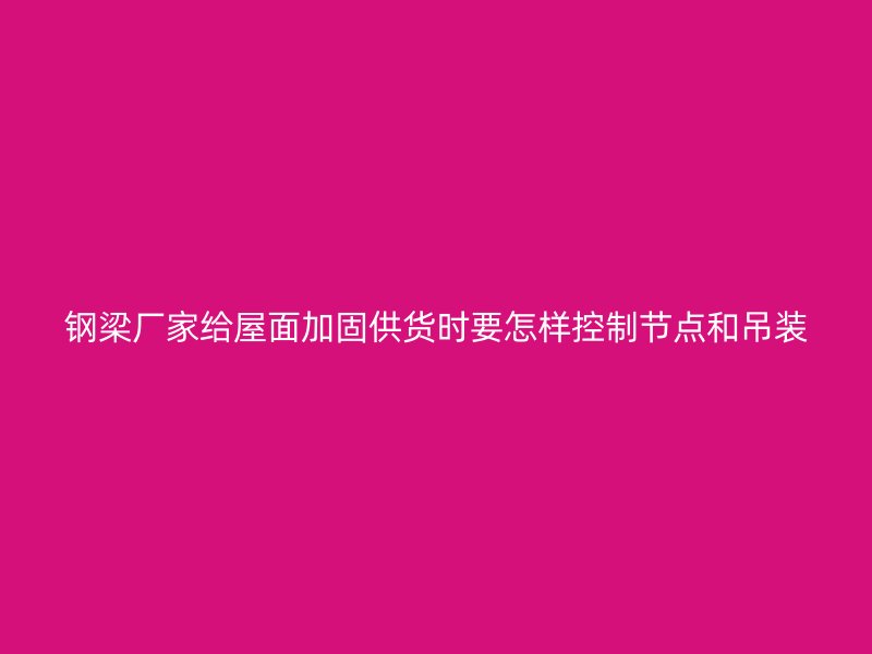 鋼梁廠家給屋面加固供貨時要怎樣控制節點和吊裝