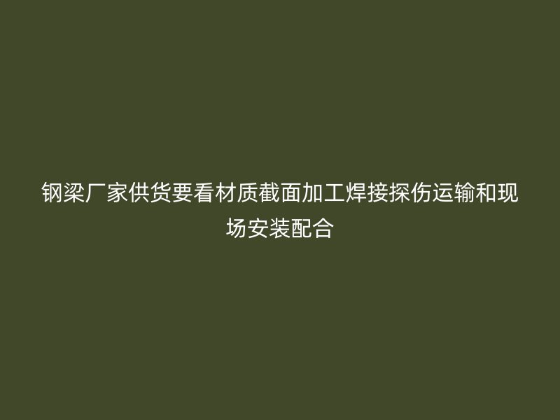 鋼梁廠家供貨要看材質截面加工焊接探傷運輸和現場安裝配合