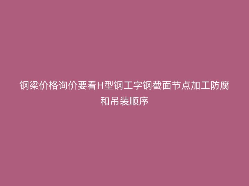 鋼梁價格詢價要看H型鋼工字鋼截面節點加工防腐和吊裝順序