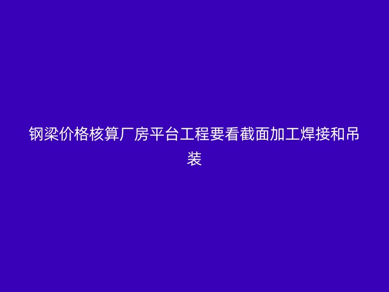 鋼梁價(jià)格核算廠房平臺(tái)工程要看截面加工焊接和吊裝