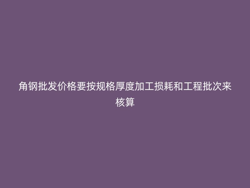角鋼批發價格要按規格厚度加工損耗和工程批次來核算