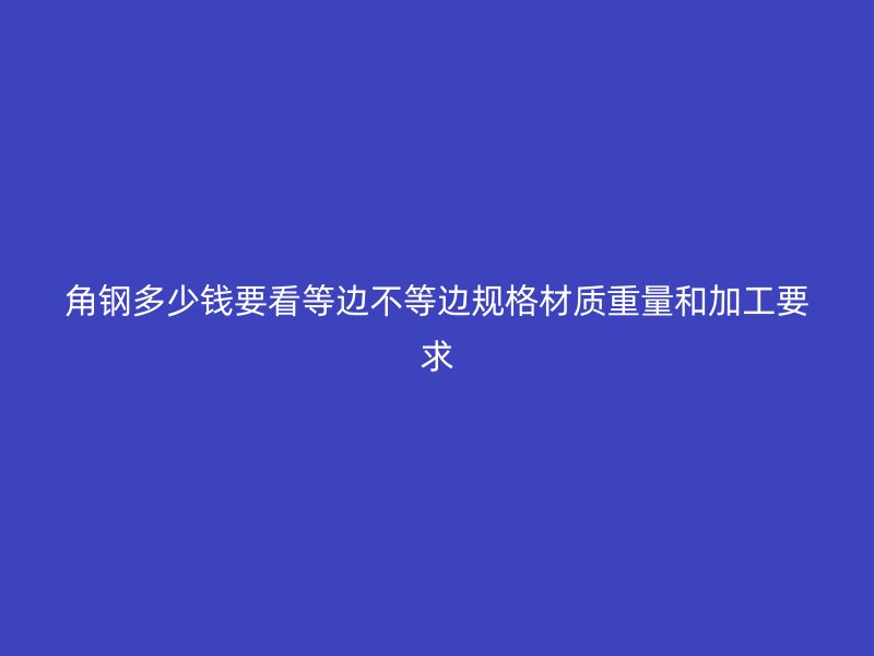 角鋼多少錢要看等邊不等邊規格材質重量和加工要求