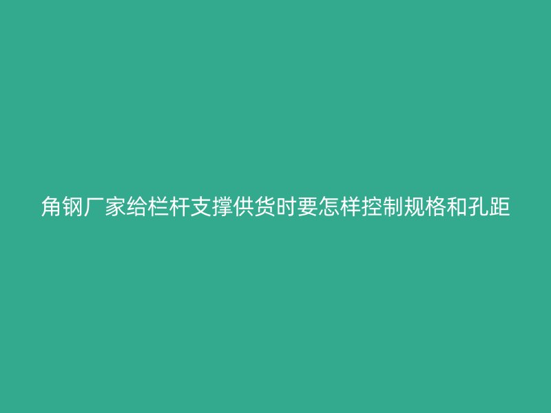 角鋼廠家給欄桿支撐供貨時要怎樣控制規(guī)格和孔距