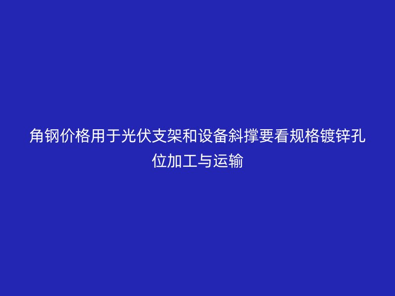 角鋼價(jià)格用于光伏支架和設(shè)備斜撐要看規(guī)格鍍鋅孔位加工與運(yùn)輸