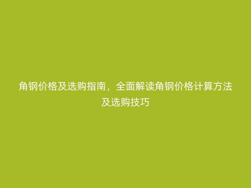 角鋼價格及選購指南,全面解讀角鋼價格計算方法及選購技巧