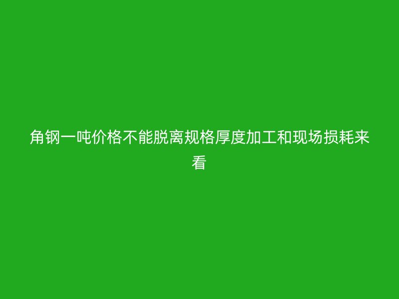 角鋼一噸價(jià)格不能脫離規(guī)格厚度加工和現(xiàn)場(chǎng)損耗來(lái)看
