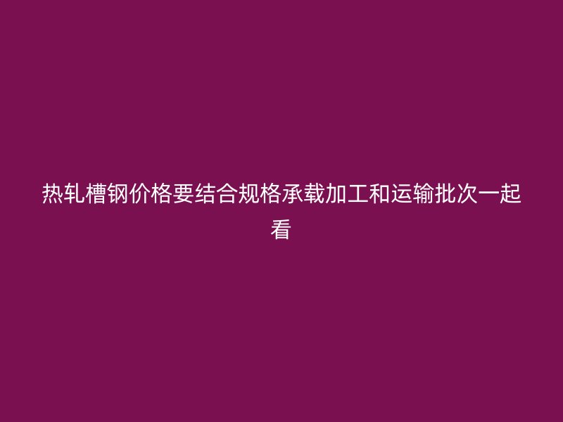 熱軋槽鋼價格要結合規格承載加工和運輸批次一起看